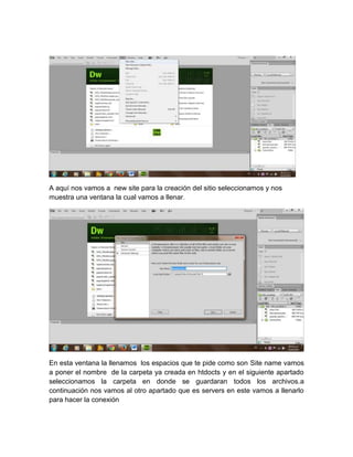 A aquí nos vamos a new site para la creación del sitio seleccionamos y nos
muestra una ventana la cual vamos a llenar.

En esta ventana la llenamos los espacios que te pide como son Site name vamos
a poner el nombre de la carpeta ya creada en htdocts y en el siguiente apartado
seleccionamos la carpeta en donde se guardaran todos los archivos.a
continuación nos vamos al otro apartado que es servers en este vamos a llenarlo
para hacer la conexión

 