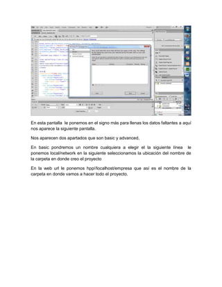 En esta pantalla le ponemos en el signo más para llenas los datos faltantes a aquí
nos aparece la siguiente pantalla.
Nos aparecen dos apartados que son basic y advanced,
En basic pondremos un nombre cualquiera a elegir el la siguiente línea le
ponemos local/network en la siguiente seleccionamos la ubicación del nombre de
la carpeta en donde creo el proyecto
En la web url le ponemos hpp//localhost/empresa que así es el nombre de la
carpeta en donde vamos a hacer todo el proyecto.

 