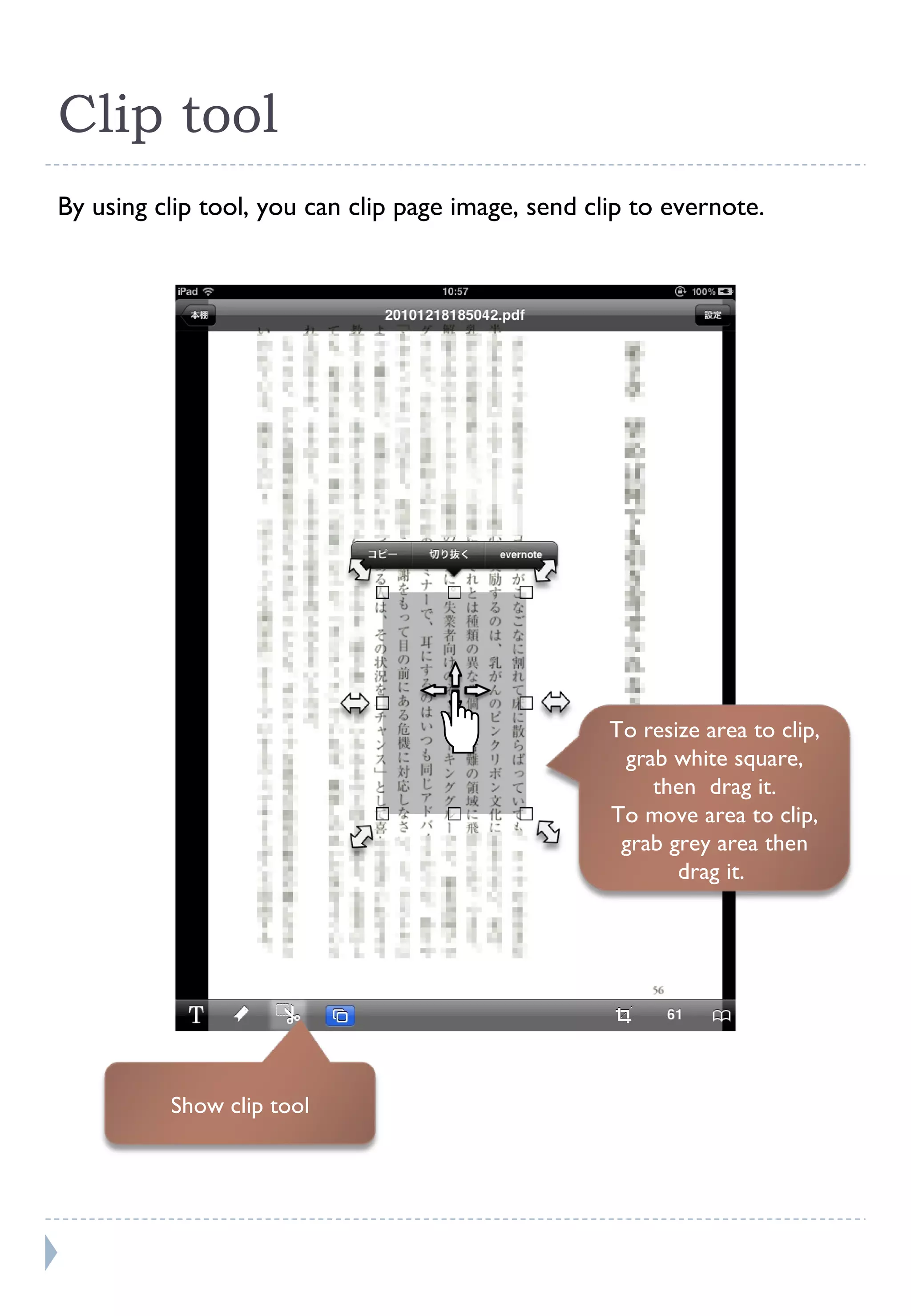 Clip tool By using clip tool, you can clip page image, send clip to evernote. Show clip tool To resize area to clip, grab white square, then  drag it. To move area to clip, grab grey area then drag it.  