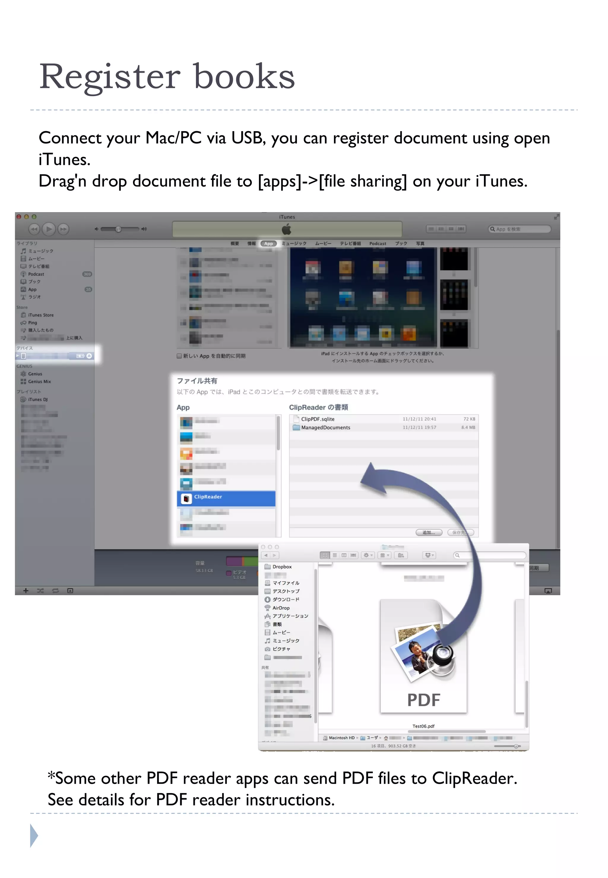 Register books Connect your Mac/PC via USB, you can register document using open iTunes. Drag'n drop document file to [apps]->[file sharing] on your iTunes. *Some other PDF reader apps can send PDF files to ClipReader.  See details for PDF reader instructions. 