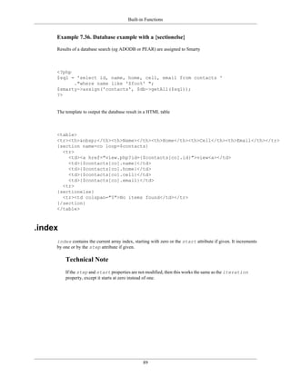 Built-in Functions


     Example 7.36. Database example with a {sectionelse}

     Results of a database search (eg ADODB or PEAR) are assigned to Smarty



     <?php
     $sql = 'select id, name, home, cell, email from contacts '
           ."where name like '$foo%' ";
     $smarty->assign('contacts', $db->getAll($sql));
     ?>


     The template to output the database result in a HTML table



     <table>
     <tr><th>&nbsp;</th><th>Name></th><th>Home</th><th>Cell</th><th>Email</th></tr>
     {section name=co loop=$contacts}
       <tr>
         <td><a href="view.php?id={$contacts[co].id}">view<a></td>
         <td>{$contacts[co].name}</td>
         <td>{$contacts[co].home}</td>
         <td>{$contacts[co].cell}</td>
         <td>{$contacts[co].email}</td>
       <tr>
     {sectionelse}
       <tr><td colspan="5">No items found</td></tr>
     {/section}
     </table>



.index
     index contains the current array index, starting with zero or the start attribute if given. It increments
     by one or by the step attribute if given.

         Technical Note
         If the step and start properties are not modified, then this works the same as the iteration
         property, except it starts at zero instead of one.




                                                  89
 