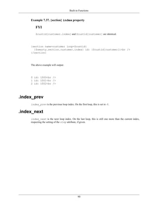 Built-in Functions


     Example 7.37. {section} index property

         FYI
         $custid[customer.index] and $custid[customer] are identical.



     {section name=customer loop=$custid}
       {$smarty.section.customer.index} id: {$custid[customer]}<br />
     {/section}



     The above example will output:



     0 id: 1000<br />
     1 id: 1001<br />
     2 id: 1002<br />




.index_prev
     index_prev is the previous loop index. On the first loop, this is set to -1.


.index_next
     index_next is the next loop index. On the last loop, this is still one more than the current index,
     respecting the setting of the step attribute, if given.




                                                  90
 