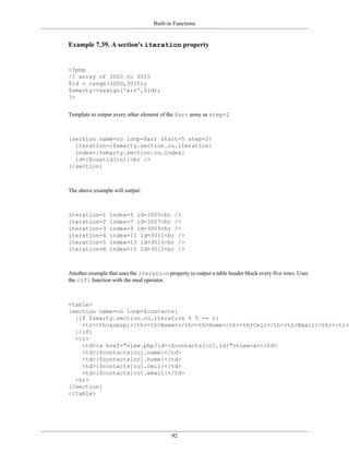 Built-in Functions


Example 7.39. A section's iteration property


<?php
// array of 3000 to 3015
$id = range(3000,3015);
$smarty->assign('arr',$id);
?>


Template to output every other element of the $arr array as step=2



{section name=cu loop=$arr start=5 step=2}
  iteration={$smarty.section.cu.iteration}
  index={$smarty.section.cu.index}
  id={$custid[cu]}<br />
{/section}



The above example will output:



iteration=1      index=5 id=3005<br />
iteration=2      index=7 id=3007<br />
iteration=3      index=9 id=3009<br />
iteration=4      index=11 id=3011<br />
iteration=5      index=13 id=3013<br />
iteration=6      index=15 id=3015<br />



Another example that uses the iteration property to output a table header block every five rows. Uses
the {if} function with the mod operator.



<table>
{section name=co loop=$contacts}
  {if $smarty.section.co.iteration % 5 == 1}
    <tr><th>&nbsp;</th><th>Name></th><th>Home</th><th>Cell</th><th>Email</th></tr>
  {/if}
  <tr>
    <td><a href="view.php?id={$contacts[co].id}">view<a></td>
    <td>{$contacts[co].name}</td>
    <td>{$contacts[co].home}</td>
    <td>{$contacts[co].cell}</td>
    <td>{$contacts[co].email}</td>
  <tr>
{/section}
</table>




                                           92
 