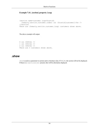 Built-in Functions


    Example 7.41. {section} property loop



    {section name=customer loop=$custid}
      {$smarty.section.customer.index} id: {$custid[customer]}<br />
    {/section}
    There are {$smarty.section.customer.loop} customers shown above.



    The above example will output:



    0 id:    1000<br />
    1 id:    1001<br />
    2 id:    1002<br />
    There    are 3 customers shown above.




.show
    show is used as a parameter to section and is a boolean value. If FALSE, the section will not be displayed.
    If there is a {sectionelse} present, that will be alternately displayed.




                                                  94
 