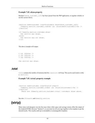 Built-in Functions


         Example 7.42. show property
         Boolean $show_customer_info has been passed from the PHP application, to regulate whether or
         not this section shows.



         {section name=customer loop=$customers show=$show_customer_info}
           {$smarty.section.customer.rownum} id: {$customers[customer]}<br />
         {/section}

         {if $smarty.section.customer.show}
           the section was shown.
         {else}
           the section was not shown.
         {/if}



         The above example will output:



         1 id: 1000<br />
         2 id: 1001<br />
         3 id: 1002<br />

         the section was shown.




.total
         total contains the number of iterations that this {section} will loop. This can be used inside or after
         a {section}.

         Example 7.43. total property example


         {section name=customer loop=$custid step=2}
           {$smarty.section.customer.index} id: {$custid[customer]}<br />
         {/section}
            There are {$smarty.section.customer.total} customers shown above.



         See also {foreach} and $smarty.section.


{strip}
         Many times web designers run into the issue where white space and carriage returns affect the output of
         the rendered HTML (browser "features"), so you must run all your tags together in the template to get the
         desired results. This usually ends up in unreadable or unmanageable templates.




                                                      95
 