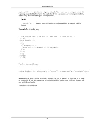 Built-in Functions


Anything within {strip}{/strip} tags are stripped of the extra spaces or carriage returns at the
beginnings and ends of the lines before they are displayed. This way you can keep your templates readable,
and not worry about extra white space causing problems.

    Note
    {strip}{/strip} does not affect the contents of template variables, see the strip modifier
    instead.

Example 7.44. {strip} tags


{* the following will be all run into one line upon output *}
{strip}
<table border='0'>
 <tr>
  <td>
   <a href="{$url}">
    <font color="red">This is a test</font>
   </a>
  </td>
 </tr>
</table>
{/strip}



The above example will output:



<table border='0'><tr><td><a href="http://. snipped...</a></td></tr></table>



Notice that in the above example, all the lines begin and end with HTML tags. Be aware that all the lines
are run together. If you have plain text at the beginning or end of any line, they will be run together, and
may not be desired results.

See also the strip modifier.




                                              96
 