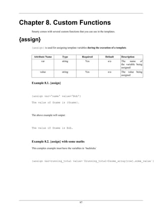 Chapter 8. Custom Functions
    Smarty comes with several custom functions that you can use in the templates.


{assign}
    {assign} is used for assigning template variables during the execution of a template.


      Attribute Name            Type              Required              Default     Description
            var                 string               Yes                  n/a       The     name    of
                                                                                    the variable being
                                                                                    assigned
           value                string               Yes                  n/a       The value     being
                                                                                    assigned


    Example 8.1. {assign}



    {assign var='name' value='Bob'}

    The value of $name is {$name}.



    The above example will output:



    The value of $name is Bob.




    Example 8.2. {assign} with some maths

    This complex example must have the variables in `backticks`



    {assign var=running_total value=`$running_total+$some_array[row].some_value`}




                                                97
 
