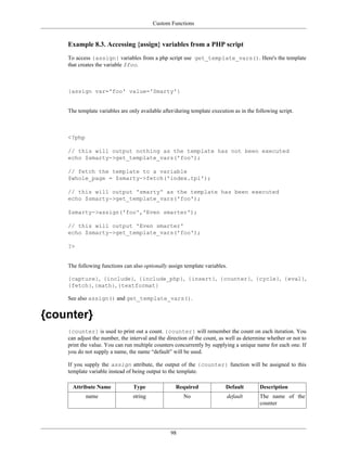 Custom Functions


    Example 8.3. Accessing {assign} variables from a PHP script
    To access {assign} variables from a php script use get_template_vars(). Here's the template
    that creates the variable $foo.



    {assign var='foo' value='Smarty'}


    The template variables are only available after/during template execution as in the following script.



    <?php

    // this will output nothing as the template has not been executed
    echo $smarty->get_template_vars('foo');

    // fetch the template to a variable
    $whole_page = $smarty->fetch('index.tpl');

    // this will output 'smarty' as the template has been executed
    echo $smarty->get_template_vars('foo');

    $smarty->assign('foo','Even smarter');

    // this will output 'Even smarter'
    echo $smarty->get_template_vars('foo');

    ?>


    The following functions can also optionally assign template variables.

    {capture}, {include}, {include_php}, {insert}, {counter}, {cycle}, {eval},
    {fetch}, {math}, {textformat}

    See also assign() and get_template_vars().


{counter}
    {counter} is used to print out a count. {counter} will remember the count on each iteration. You
    can adjust the number, the interval and the direction of the count, as well as determine whether or not to
    print the value. You can run multiple counters concurrently by supplying a unique name for each one. If
    you do not supply a name, the name “default” will be used.

    If you supply the assign attribute, the output of the {counter} function will be assigned to this
    template variable instead of being output to the template.

      Attribute Name             Type               Required              Default         Description
            name                 string                No                  default        The name of the
                                                                                          counter




                                                  98
 
