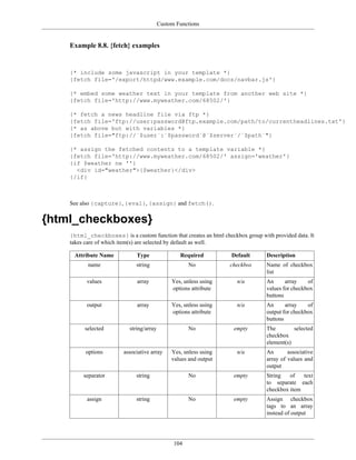 Custom Functions


    Example 8.8. {fetch} examples


    {* include some javascript in your template *}
    {fetch file='/export/httpd/www.example.com/docs/navbar.js'}

    {* embed some weather text in your template from another web site *}
    {fetch file='http://www.myweather.com/68502/'}

    {* fetch a news headline file via ftp *}
    {fetch file='ftp://user:password@ftp.example.com/path/to/currentheadlines.txt'}
    {* as above but with variables *}
    {fetch file="ftp://`$user`:`$password`@`$server`/`$path`"}

    {* assign the fetched contents to a template variable *}
    {fetch file='http://www.myweather.com/68502/' assign='weather'}
    {if $weather ne ''}
      <div id="weather">{$weather}</div>
    {/if}



    See also {capture}, {eval}, {assign} and fetch().


{html_checkboxes}
    {html_checkboxes} is a custom function that creates an html checkbox group with provided data. It
    takes care of which item(s) are selected by default as well.

     Attribute Name           Type                Required          Default       Description
           name               string                  No           checkbox       Name of checkbox
                                                                                  list
          values              array            Yes, unless using      n/a         An      array    of
                                               options attribute                  values for checkbox
                                                                                  buttons
          output              array            Yes, unless using      n/a         An      array    of
                                               options attribute                  output for checkbox
                                                                                  buttons
         selected          string/array               No             empty        The        selected
                                                                                  checkbox
                                                                                  element(s)
          options        associative array     Yes, unless using      n/a         An       associative
                                               values and output                  array of values and
                                                                                  output
         separator            string                  No             empty        String   of   text
                                                                                  to separate each
                                                                                  checkbox item
          assign              string                  No             empty        Assign checkbox
                                                                                  tags to an array
                                                                                  instead of output




                                                104
 