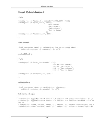 Custom Functions


Example 8.9. {html_checkboxes}

<?php

$smarty->assign('cust_ids', array(1000,1001,1002,1003));
$smarty->assign('cust_names', array(
                                 'Joe Schmoe',
                                 'Jack Smith',
                                 'Jane Johnson',
                                 'Charlie Brown')
                              );
$smarty->assign('customer_id', 1001);

?>


where template is


{html_checkboxes name='id' values=$cust_ids output=$cust_names
   selected=$customer_id separator='<br />'}


or where PHP code is:


<?php

$smarty->assign('cust_checkboxes', array(
                                      1000         =>   'Joe Schmoe',
                                      1001         =>   'Jack Smith',
                                      1002         =>   'Jane Johnson',
                                      1003         =>   'Charlie Brown')
                                   );
$smarty->assign('customer_id', 1001);

?>


and the template is


{html_checkboxes name='id' options=$cust_checkboxes
   selected=$customer_id separator='<br />'}


both examples will output:


<label><input         type="checkbox" name="id[]" value="1000" />Joe Schmoe</label><br />
<label><input         type="checkbox" name="id[]" value="1001" checked="checked" />Jack Smi
<br />
<label><input         type="checkbox" name="id[]" value="1002" />Jane Johnson</label><br />
<label><input         type="checkbox" name="id[]" value="1003" />Charlie Brown</label><br /




                                      106
 