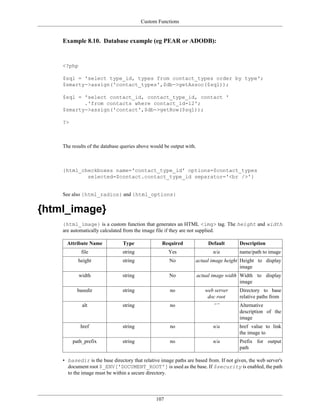 Custom Functions


    Example 8.10. Database example (eg PEAR or ADODB):


    <?php

    $sql = 'select type_id, types from contact_types order by type';
    $smarty->assign('contact_types',$db->getAssoc($sql));

    $sql = 'select contact_id, contact_type_id, contact '
           .'from contacts where contact_id=12';
    $smarty->assign('contact',$db->getRow($sql));

    ?>



    The results of the database queries above would be output with.



    {html_checkboxes name='contact_type_id' options=$contact_types
            selected=$contact.contact_type_id separator='<br />'}


    See also {html_radios} and {html_options}


{html_image}
    {html_image} is a custom function that generates an HTML <img> tag. The height and width
    are automatically calculated from the image file if they are not supplied.

      Attribute Name            Type               Required               Default      Description
             file               string                Yes                   n/a        name/path to image
           height               string                No          actual image height Height to display
                                                                                      image
            width               string                No              actual image width Width to display
                                                                                         image
           basedir              string                no                 web server    Directory to base
                                                                          doc root     relative paths from
             alt                string                no                     “”        Alternative
                                                                                       description of the
                                                                                       image
            href                string                no                    n/a        href value to link
                                                                                       the image to
         path_prefix            string                no                    n/a        Prefix for output
                                                                                       path

    • basedir is the base directory that relative image paths are based from. If not given, the web server's
      document root $_ENV['DOCUMENT_ROOT'] is used as the base. If $security is enabled, the path
      to the image must be within a secure directory.




                                                107
 