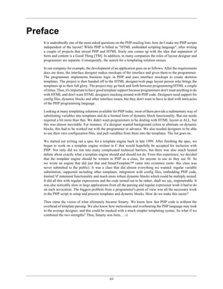 Preface
   It is undoubtedly one of the most asked questions on the PHP mailing lists: how do I make my PHP scripts
   independent of the layout? While PHP is billed as "HTML embedded scripting language", after writing
   a couple of projects that mixed PHP and HTML freely one comes up with the idea that separation of
   form and content is a Good Thing [TM]. In addition, in many companies the roles of layout designer and
   programmer are separate. Consequently, the search for a templating solution ensues.

   In our company for example, the development of an application goes on as follows: After the requirements
   docs are done, the interface designer makes mockups of the interface and gives them to the programmer.
   The programmer implements business logic in PHP and uses interface mockups to create skeleton
   templates. The project is then handed off to the HTML designer/web page layout person who brings the
   templates up to their full glory. The project may go back and forth between programming/HTML a couple
   of times. Thus, it's important to have good template support because programmers don't want anything to do
   with HTML and don't want HTML designers mucking around with PHP code. Designers need support for
   config files, dynamic blocks and other interface issues, but they don't want to have to deal with intricacies
   of the PHP programming language.

   Looking at many templating solutions available for PHP today, most of them provide a rudimentary way of
   substituting variables into templates and do a limited form of dynamic block functionality. But our needs
   required a bit more than that. We didn't want programmers to be dealing with HTML layout at ALL, but
   this was almost inevitable. For instance, if a designer wanted background colors to alternate on dynamic
   blocks, this had to be worked out with the programmer in advance. We also needed designers to be able
   to use their own configuration files, and pull variables from them into the templates. The list goes on.

   We started out writing out a spec for a template engine back in late 1999. After finishing the spec, we
   began to work on a template engine written in C that would hopefully be accepted for inclusion with
   PHP. Not only did we run into many complicated technical barriers, but there was also much heated
   debate about exactly what a template engine should and should not do. From this experience, we decided
   that the template engine should be written in PHP as a class, for anyone to use as they see fit. So
   we wrote an engine that did just that and SmartTemplate™ came into existence (note: this class was
   never submitted to the public). It was a class that did almost everything we wanted: regular variable
   substitution, supported including other templates, integration with config files, embedding PHP code,
   limited 'if' statement functionality and much more robust dynamic blocks which could be multiply nested.
   It did all this with regular expressions and the code turned out to be rather, shall we say, impenetrable. It
   was also noticably slow in large applications from all the parsing and regular expression work it had to do
   on each invocation. The biggest problem from a programmer's point of view was all the necessary work
   in the PHP script to setup and process templates and dynamic blocks. How do we make this easier?

   Then came the vision of what ultimately became Smarty. We know how fast PHP code is without the
   overhead of template parsing. We also know how meticulous and overbearing the PHP language may look
   to the average designer, and this could be masked with a much simpler templating syntax. So what if we
   combined the two strengths? Thus, Smarty was born... :-)




                                                 xii
 