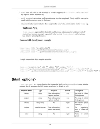 Custom Functions


    • href is the href value to link the image to. If link is supplied, an <a href="LINKVALUE"><a>
      tag is placed around the image tag.

    • path_prefix is an optional prefix string you can give the output path. This is useful if you want to
      supply a different server name for the image.

    • All parameters that are not in the list above are printed as name/value-pairs inside the created <img> tag.

        Technical Note
        {html_image} requires a hit to the disk to read the image and calculate the height and width. If
        you don't use template caching, it is generally better to avoid {html_image} and leave image
        tags static for optimal performance.

    Example 8.11. {html_image} example


    {html_image file='pumpkin.jpg'}
    {html_image file='/path/from/docroot/pumpkin.jpg'}
    {html_image file='../path/relative/to/currdir/pumpkin.jpg'}



    Example output of the above template would be:



    <img src="pumpkin.jpg" alt="" width="44" height="68" />
    <img src="/path/from/docroot/pumpkin.jpg" alt="" width="44" height="68" />
    <img src="../path/relative/to/currdir/pumpkin.jpg" alt="" width="44" height="68" />




{html_options}
    {html_options} is a custom function that creates the html <select><option> group with the
    assigned data. It takes care of which item(s) are selected by default as well.

      Attribute Name             Type                Required               Default        Description
           values                 array           Yes, unless using           n/a          An array of values
                                                  options attribute                        for dropdown
           output                 array           Yes, unless using           n/a          An array of output
                                                  options attribute                        for dropdown
          selected            string/array               No                  empty         The selected option
                                                                                           element(s)
           options          associative array     Yes, unless using           n/a          An       associative
                                                  values and output                        array of values and
                                                                                           output
            name                 string                  No                  empty         Name      of   select
                                                                                           group




                                                   108
 