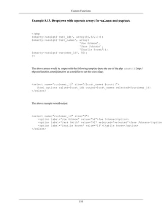 Custom Functions


Example 8.13. Dropdown with seperate arrays for values and ouptut



<?php
$smarty->assign('cust_ids', array(56,92,13));
$smarty->assign('cust_names', array(
                              'Joe Schmoe',
                              'Jane Johnson',
                              'Charlie Brown'));
$smarty->assign('customer_id', 92);
?>



The above arrays would be output with the following template (note the use of the php count() [http://
php.net/function.count] function as a modifier to set the select size).



<select name="customer_id" size="{$cust_names|@count}">
   {html_options values=$cust_ids output=$cust_names selected=$customer_id}
</select>



The above example would output:



<select name="customer_id" size="3">
    <option label="Joe Schmoe" value="56">Joe Schmoe</option>
    <option label="Jack Smith" value="92" selected="selected">Jane Johnson</option>
    <option label="Charlie Brown" value="13">Charlie Brown</option>
</select>




                                           110
 