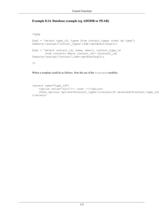 Custom Functions


Example 8.14. Database example (eg ADODB or PEAR)



<?php

$sql = 'select type_id, types from contact_types order by type';
$smarty->assign('contact_types',$db->getAssoc($sql));

$sql = 'select contact_id, name, email, contact_type_id
        from contacts where contact_id='.$contact_id;
$smarty->assign('contact',$db->getRow($sql));

?>


Where a template could be as follows. Note the use of the truncate modifier.



<select name="type_id">
    <option value='null'>-- none --</option>
    {html_options options=$contact_types|truncate:20 selected=$contact.type_id}
</select>




                                          111
 