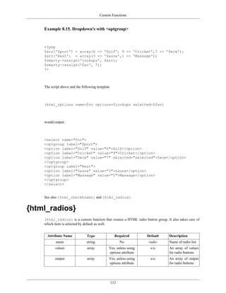 Custom Functions


    Example 8.15. Dropdown's with <optgroup>



    <?php
    $arr['Sport'] = array(6 => 'Golf', 9 => 'Cricket',7 => 'Swim');
    $arr['Rest'] = array(3 => 'Sauna',1 => 'Massage');
    $smarty->assign('lookups', $arr);
    $smarty->assign('fav', 7);
    ?>



    The script above and the following template



    {html_options name=foo options=$lookups selected=$fav}



    would output:



    <select name="foo">
    <optgroup label="Sport">
    <option label="Golf" value="6">Golf</option>
    <option label="Cricket" value="9">Cricket</option>
    <option label="Swim" value="7" selected="selected">Swim</option>
    </optgroup>
    <optgroup label="Rest">
    <option label="Sauna" value="3">Sauna</option>
    <option label="Massage" value="1">Massage</option>
    </optgroup>
    </select>


    See also {html_checkboxes} and {html_radios}


{html_radios}
    {html_radios} is a custom function that creates a HTML radio button group. It also takes care of
    which item is selected by default as well.


      Attribute Name            Type                Required       Default       Description
           name                string                   No          radio        Name of radio list
           values               array         Yes, unless using      n/a         An array of values
                                              options attribute                  for radio buttons
           output               array         Yes, unless using      n/a         An array of output
                                              options attribute                  for radio buttons




                                                  112
 