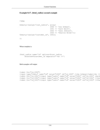 Custom Functions


Example 8.17. {html_radios} second example



<?php

$smarty->assign('cust_radios', array(
                               1000 =>          'Joe Schmoe',
                               1001 =>          'Jack Smith',
                               1002 =>          'Jane Johnson',
                               1003 =>          'Charlie Brown'));
$smarty->assign('customer_id', 1001);

?>



Where template is:



{html_radios name='id' options=$cust_radios
     selected=$customer_id separator='<br />'}



Both examples will output:



<label    for="id_1000">
<input    type="radio" name="id" value="1000" id="id_1000" />Joe Schmoe</label><br />
<label    for="id_1001"><input type="radio" name="id" value="1001" id="id_1001" checke
<label    for="id_1002"><input type="radio" name="id" value="1002" id="id_1002" />Jane
<label    for="id_1003"><input type="radio" name="id" value="1003" id="id_1003" />Char




                                   114
 