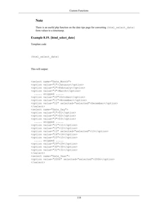 Custom Functions


    Note
    There is an useful php function on the date tips page for converting {html_select_date}
    form values to a timestamp.

Example 8.19. {html_select_date}

Template code



{html_select_date}



This will output:



<select name="Date_Month">
<option value="1">January</option>
<option value="2">February</option>
<option value="3">March</option>
  ..... snipped .....
<option value="10">October</option>
<option value="11">November</option>
<option value="12" selected="selected">December</option>
</select>
<select name="Date_Day">
<option value="1">01</option>
<option value="2">02</option>
<option value="3">03</option>
  ..... snipped .....
<option value="11">11</option>
<option value="12">12</option>
<option value="13" selected="selected">13</option>
<option value="14">14</option>
<option value="15">15</option>
  ..... snipped .....
<option value="29">29</option>
<option value="30">30</option>
<option value="31">31</option>
</select>
<select name="Date_Year">
<option value="2006" selected="selected">2006</option>
</select>




                                        118
 