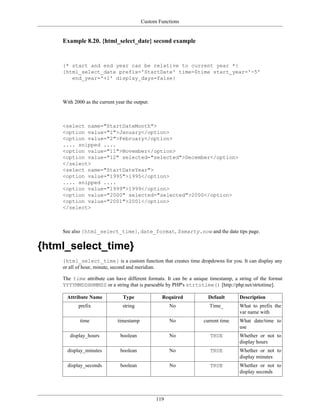 Custom Functions


    Example 8.20. {html_select_date} second example


    {* start and end year can be relative to current year *}
    {html_select_date prefix='StartDate' time=$time start_year='-5'
       end_year='+1' display_days=false}



    With 2000 as the current year the output:



    <select name="StartDateMonth">
    <option value="1">January</option>
    <option value="2">February</option>
    .... snipped ....
    <option value="11">November</option>
    <option value="12" selected="selected">December</option>
    </select>
    <select name="StartDateYear">
    <option value="1995">1995</option>
    .... snipped ....
    <option value="1999">1999</option>
    <option value="2000" selected="selected">2000</option>
    <option value="2001">2001</option>
    </select>



    See also {html_select_time}, date_format, $smarty.now and the date tips page.


{html_select_time}
    {html_select_time} is a custom function that creates time dropdowns for you. It can display any
    or all of hour, minute, second and meridian.

    The time attribute can have different formats. It can be a unique timestamp, a string of the format
    YYYYMMDDHHMMSS or a string that is parseable by PHP's strtotime() [http://php.net/strtotime].

      Attribute Name            Type              Required           Default       Description
           prefix               string                No              Time_        What to prefix the
                                                                                   var name with
            time              timestamp               No           current time    What date/time to
                                                                                   use
       display_hours           boolean                No              TRUE         Whether or not to
                                                                                   display hours
      display_minutes          boolean                No              TRUE         Whether or not to
                                                                                   display minutes
      display_seconds          boolean                No              TRUE         Whether or not to
                                                                                   display seconds




                                                119
 