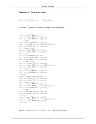 Custom Functions


Example 8.21. {html_select_time}



{html_select_time use_24_hours=true}



At 9:20 and 23 seconds in the morning the template above would output:



<select name="Time_Hour">
<option value="00">00</option>
<option value="01">01</option>
... snipped ....
<option value="08">08</option>
<option value="09" selected>09</option>
<option value="10">10</option>
... snipped ....
<option value="22">22</option>
<option value="23">23</option>
</select>
<select name="Time_Minute">
<option value="00">00</option>
<option value="01">01</option>
... snipped ....
<option value="19">19</option>
<option value="20" selected>20</option>
<option value="21">21</option>
... snipped ....
<option value="58">58</option>
<option value="59">59</option>
</select>
<select name="Time_Second">
<option value="00">00</option>
<option value="01">01</option>
... snipped ....
<option value="22">22</option>
<option value="23" selected>23</option>
<option value="24">24</option>
... snipped ....
<option value="58">58</option>
<option value="59">59</option>
</select>
<select name="Time_Meridian">
<option value="am" selected>AM</option>
<option value="pm">PM</option>
</select>



See also $smarty.now, {html_select_date} and the date tips page.




                                          121
 