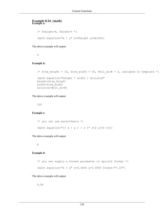 Custom Functions


Example 8.24. {math}
Example a:


    {* $height=4, $width=5 *}

    {math equation="x + y" x=$height y=$width}


The above example will output:


    9


Example b:


    {* $row_height = 10, $row_width = 20, #col_div# = 2, assigned in template *}

    {math equation="height * width / division"
    height=$row_height
    width=$row_width
    division=#col_div#}


The above example will output:


    100


Example c:


    {* you can use parenthesis *}

    {math equation="(( x + y ) / z )" x=2 y=10 z=2}


The above example will output:


    6


Example d:


    {* you can supply a format parameter in sprintf format *}

    {math equation="x + y" x=4.4444 y=5.0000 format="%.2f"}


The above example will output:


    9.44




                                       128
 