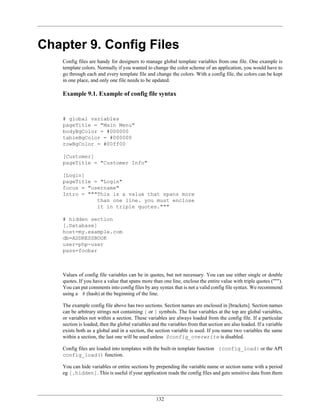 Chapter 9. Config Files
    Config files are handy for designers to manage global template variables from one file. One example is
    template colors. Normally if you wanted to change the color scheme of an application, you would have to
    go through each and every template file and change the colors. With a config file, the colors can be kept
    in one place, and only one file needs to be updated.

    Example 9.1. Example of config file syntax


    # global variables
    pageTitle = "Main Menu"
    bodyBgColor = #000000
    tableBgColor = #000000
    rowBgColor = #00ff00

    [Customer]
    pageTitle = "Customer Info"

    [Login]
    pageTitle = "Login"
    focus = "username"
    Intro = """This is a value that spans more
               than one line. you must enclose
               it in triple quotes."""

    # hidden section
    [.Database]
    host=my.example.com
    db=ADDRESSBOOK
    user=php-user
    pass=foobar



    Values of config file variables can be in quotes, but not necessary. You can use either single or double
    quotes. If you have a value that spans more than one line, enclose the entire value with triple quotes (""").
    You can put comments into config files by any syntax that is not a valid config file syntax. We recommend
    using a # (hash) at the beginning of the line.

    The example config file above has two sections. Section names are enclosed in [brackets]. Section names
    can be arbitrary strings not containing [ or ] symbols. The four variables at the top are global variables,
    or variables not within a section. These variables are always loaded from the config file. If a particular
    section is loaded, then the global variables and the variables from that section are also loaded. If a variable
    exists both as a global and in a section, the section variable is used. If you name two variables the same
    within a section, the last one will be used unless $config_overwrite is disabled.

    Config files are loaded into templates with the built-in template function {config_load} or the API
    config_load() function.

    You can hide variables or entire sections by prepending the variable name or section name with a period
    eg [.hidden]. This is useful if your application reads the config files and gets sensitive data from them




                                                   132
 