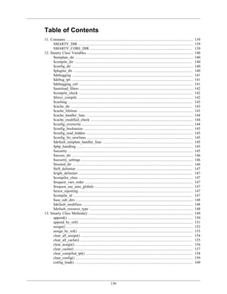 Table of Contents
11. Constants ..................................................................................................................   139
     SMARTY_DIR .......................................................................................................            139
     SMARTY_CORE_DIR ............................................................................................                  139
12. Smarty Class Variables ...............................................................................................         140
     $template_dir ..........................................................................................................      140
     $compile_dir ..........................................................................................................       140
     $config_dir .............................................................................................................     140
     $plugins_dir ...........................................................................................................      140
     $debugging ............................................................................................................       141
     $debug_tpl .............................................................................................................      141
     $debugging_ctrl ......................................................................................................        141
     $autoload_filters ......................................................................................................      142
     $compile_check ......................................................................................................         142
     $force_compile .......................................................................................................        142
     $caching ................................................................................................................     143
     $cache_dir .............................................................................................................      143
     $cache_lifetime .......................................................................................................       143
     $cache_handler_func ................................................................................................          144
     $cache_modified_check ............................................................................................            144
     $config_overwrite ....................................................................................................        144
     $config_booleanize ..................................................................................................         145
     $config_read_hidden ................................................................................................          145
     $config_fix_newlines ...............................................................................................          145
     $default_template_handler_func .................................................................................              145
     $php_handling ........................................................................................................        145
     $security ................................................................................................................    145
     $secure_dir .............................................................................................................     146
     $security_settings ....................................................................................................       146
     $trusted_dir ............................................................................................................     146
     $left_delimiter ........................................................................................................      147
     $right_delimiter ......................................................................................................       147
     $compiler_class ......................................................................................................        147
     $request_vars_order .................................................................................................         147
     $request_use_auto_globals ........................................................................................            147
     $error_reporting ......................................................................................................       147
     $compile_id ...........................................................................................................       147
     $use_sub_dirs .........................................................................................................       148
     $default_modifiers ...................................................................................................        148
     $default_resource_type .............................................................................................          148
13. Smarty Class Methods() ..............................................................................................          149
     append() ................................................................................................................     150
     append_by_ref() ......................................................................................................        151
     assign() ..................................................................................................................   152
     assign_by_ref() .......................................................................................................       153
     clear_all_assign() ....................................................................................................       154
     clear_all_cache() .....................................................................................................       155
     clear_assign() .........................................................................................................      156
     clear_cache() ..........................................................................................................      157
     clear_compiled_tpl() ................................................................................................         158
     clear_config() .........................................................................................................      159
     config_load() ..........................................................................................................      160




                                                        136
 