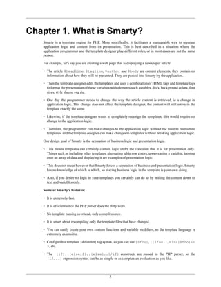 Chapter 1. What is Smarty?
   Smarty is a template engine for PHP. More specifically, it facilitates a manageable way to separate
   application logic and content from its presentation. This is best described in a situation where the
   application programmer and the template designer play different roles, or in most cases are not the same
   person.

   For example, let's say you are creating a web page that is displaying a newspaper article.

   • The article $headline, $tagline, $author and $body are content elements, they contain no
     information about how they will be presented. They are passed into Smarty by the application.

   • Then the template designer edits the templates and uses a combination of HTML tags and template tags
     to format the presentation of these variables with elements such as tables, div's, background colors, font
     sizes, style sheets, svg etc.

   • One day the programmer needs to change the way the article content is retrieved, ie a change in
     application logic. This change does not affect the template designer, the content will still arrive in the
     template exactly the same.

   • Likewise, if the template designer wants to completely redesign the templates, this would require no
     change to the application logic.

   • Therefore, the programmer can make changes to the application logic without the need to restructure
     templates, and the template designer can make changes to templates without breaking application logic.

   One design goal of Smarty is the separation of business logic and presentation logic.

   • This means templates can certainly contain logic under the condition that it is for presentation only.
     Things such as including other templates, alternating table row colors, upper-casing a variable, looping
     over an array of data and displaying it are examples of presentation logic.

   • This does not mean however that Smarty forces a separation of business and presentation logic. Smarty
     has no knowledge of which is which, so placing business logic in the template is your own doing.

   • Also, if you desire no logic in your templates you certainly can do so by boiling the content down to
     text and variables only.

   Some of Smarty's features:

   • It is extremely fast.

   • It is efficient since the PHP parser does the dirty work.

   • No template parsing overhead, only compiles once.

   • It is smart about recompiling only the template files that have changed.

   • You can easily create your own custom functions and variable modifiers, so the template language is
     extremely extensible.

   • Configurable template {delimiter} tag syntax, so you can use {$foo}, {{$foo}}, <!--{$foo}--
     >, etc.

   • The {if}..{elseif}..{else}..{/if} constructs are passed to the PHP parser, so the
     {if...} expression syntax can be as simple or as complex an evaluation as you like.




                                                  3
 