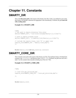 Chapter 11. Constants
SMARTY_DIR
   This is the full system path to the location of the Smarty class files. If this is not defined in your script,
   then Smarty will attempt to determine the appropriate value automatically. If defined, the path must end
   with a trailing slash/.

   Example 11.1. SMARTY_DIR


   <?php
   // set path to Smarty directory *nix style
   define('SMARTY_DIR', '/usr/local/lib/php/Smarty-v.e.r/libs/');

   // path to Smarty windows style
   define('SMARTY_DIR', 'c:/webroot/libs/Smarty-v.e.r/libs/');

   // include the smarty class, note 'S' is upper case
   require_once(SMARTY_DIR . 'Smarty.class.php');
   ?>



   See also $smarty.const and $php_handling constants


SMARTY_CORE_DIR
   This is the full system path to the location of the Smarty core files. If not defined, Smarty will default this
   constant to the internals/ sub-directory below SMARTY_DIR. If defined, the path must end with a
   slash/. Use this constant when manually including any of the core.* files.

   Example 11.2. SMARTY_CORE_DIR


   <?php

   // load core.get_microtime.php
   require_once(SMARTY_CORE_DIR . 'core.get_microtime.php');

   ?>



   See also $smarty.const




                                                  139
 
