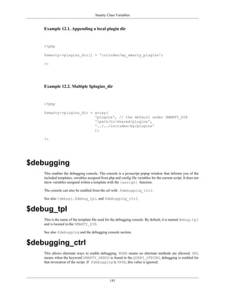 Smarty Class Variables


    Example 12.1. Appending a local plugin dir


    <?php

    $smarty->plugins_dir[] = 'includes/my_smarty_plugins';

    ?>




    Example 12.2. Multiple $plugins_dir


    <?php

    $smarty->plugins_dir = array(
                           'plugins', // the default under SMARTY_DIR
                           '/path/to/shared/plugins',
                           '../../includes/my/plugins'
                           );

    ?>




$debugging
    This enables the debugging console. The console is a javascript popup window that informs you of the
    included templates, variables assigned from php and config file variables for the current script. It does not
    show variables assigned within a template with the {assign} function.

    The console can also be enabled from the url with $debugging_ctrl.

    See also {debug}, $debug_tpl, and $debugging_ctrl.


$debug_tpl
    This is the name of the template file used for the debugging console. By default, it is named debug.tpl
    and is located in the SMARTY_DIR.

    See also $debugging and the debugging console section.


$debugging_ctrl
    This allows alternate ways to enable debugging. NONE means no alternate methods are allowed. URL
    means when the keyword SMARTY_DEBUG is found in the QUERY_STRING, debugging is enabled for
    that invocation of the script. If $debugging is TRUE, this value is ignored.




                                                  141
 