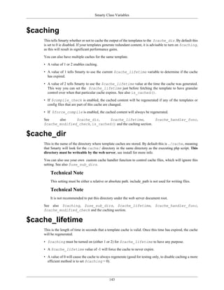 Smarty Class Variables



$caching
    This tells Smarty whether or not to cache the output of the templates to the $cache_dir. By default this
    is set to 0 ie disabled. If your templates generate redundant content, it is advisable to turn on $caching,
    as this will result in significant performance gains.

    You can also have multiple caches for the same template.

    • A value of 1 or 2 enables caching.

    • A value of 1 tells Smarty to use the current $cache_lifetime variable to determine if the cache
      has expired.

    • A value of 2 tells Smarty to use the $cache_lifetime value at the time the cache was generated.
      This way you can set the $cache_lifetime just before fetching the template to have granular
      control over when that particular cache expires. See also is_cached().

    • If $compile_check is enabled, the cached content will be regenerated if any of the templates or
      config files that are part of this cache are changed.

    • If $force_compile is enabled, the cached content will always be regenerated.

    See    also    $cache_dir,     $cache_lifetime,             $cache_handler_func,
    $cache_modified_check, is_cached() and the caching section.

$cache_dir
    This is the name of the directory where template caches are stored. By default this is ./cache, meaning
    that Smarty will look for the cache/ directory in the same directory as the executing php script. This
    directory must be writeable by the web server, see install for more info.

    You can also use your own custom cache handler function to control cache files, which will ignore this
    setting. See also $use_sub_dirs.

        Technical Note
        This setting must be either a relative or absolute path. include_path is not used for writing files.

        Technical Note
        It is not recommended to put this directory under the web server document root.

    See also $caching, $use_sub_dirs, $cache_lifetime, $cache_handler_func,
    $cache_modified_check and the caching section.

$cache_lifetime
    This is the length of time in seconds that a template cache is valid. Once this time has expired, the cache
    will be regenerated.

    • $caching must be turned on (either 1 or 2) for $cache_lifetime to have any purpose.

    • A $cache_lifetime value of -1 will force the cache to never expire.

    • A value of 0 will cause the cache to always regenerate (good for testing only, to disable caching a more
      efficient method is to set $caching = 0).




                                                  143
 