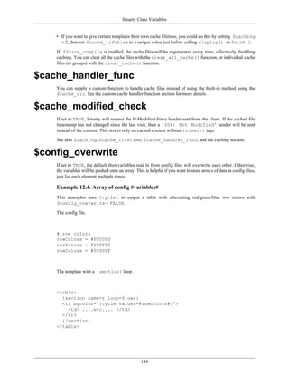 Smarty Class Variables


    • If you want to give certain templates their own cache lifetime, you could do this by setting $caching
      = 2, then set $cache_lifetime to a unique value just before calling display() or fetch().

    If $force_compile is enabled, the cache files will be regenerated every time, effectively disabling
    caching. You can clear all the cache files with the clear_all_cache() function, or individual cache
    files (or groups) with the clear_cache() function.

$cache_handler_func
    You can supply a custom function to handle cache files instead of using the built-in method using the
    $cache_dir. See the custom cache handler function section for more details.

$cache_modified_check
    If set to TRUE, Smarty will respect the If-Modified-Since header sent from the client. If the cached file
    timestamp has not changed since the last visit, then a '304: Not Modified' header will be sent
    instead of the content. This works only on cached content without {insert} tags.

    See also $caching, $cache_lifetime, $cache_handler_func, and the caching section.

$config_overwrite
    If set to TRUE, the default then variables read in from config files will overwrite each other. Otherwise,
    the variables will be pushed onto an array. This is helpful if you want to store arrays of data in config files,
    just list each element multiple times.

    Example 12.4. Array of config #variables#
    This examples uses {cycle} to output a table with alternating red/green/blue row colors with
    $config_overwrite = FALSE.

    The config file.



    # row colors
    rowColors = #FF0000
    rowColors = #00FF00
    rowColors = #0000FF



    The template with a {section} loop.



    <table>
      {section name=r loop=$rows}
      <tr bgcolor="{cycle values=#rowColors#}">
        <td> ....etc.... </td>
      </tr>
      {/section}
    </table>




                                                   144
 