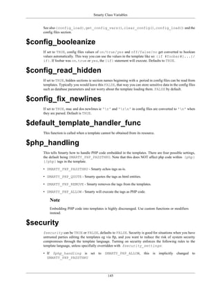 Smarty Class Variables


    See also {config_load}, get_config_vars(), clear_config(), config_load() and the
    config files section.


$config_booleanize
    If set to TRUE, config files values of on/true/yes and off/false/no get converted to boolean
    values automatically. This way you can use the values in the template like so: {if #foobar#}...{/
    if}. If foobar was on, true or yes, the {if} statement will execute. Defaults to TRUE.


$config_read_hidden
    If set to TRUE, hidden sections ie section names beginning with a .period in config files can be read from
    templates. Typically you would leave this FALSE, that way you can store sensitive data in the config files
    such as database parameters and not worry about the template loading them. FALSE by default.


$config_fix_newlines
    If set to TRUE, mac and dos newlines ie 'r' and 'rn' in config files are converted to 'n' when
    they are parsed. Default is TRUE.


$default_template_handler_func
    This function is called when a template cannot be obtained from its resource.


$php_handling
    This tells Smarty how to handle PHP code embedded in the templates. There are four possible settings,
    the default being SMARTY_PHP_PASSTHRU. Note that this does NOT affect php code within {php}
    {/php} tags in the template.

    • SMARTY_PHP_PASSTHRU - Smarty echos tags as-is.

    • SMARTY_PHP_QUOTE - Smarty quotes the tags as html entities.

    • SMARTY_PHP_REMOVE - Smarty removes the tags from the templates.

    • SMARTY_PHP_ALLOW - Smarty will execute the tags as PHP code.

        Note
        Embedding PHP code into templates is highly discouraged. Use custom functions or modifiers
        instead.


$security
    $security can be TRUE or FALSE, defaults to FALSE. Security is good for situations when you have
    untrusted parties editing the templates eg via ftp, and you want to reduce the risk of system security
    compromises through the template language. Turning on security enforces the following rules to the
    template language, unless specifially overridden with $security_settings:

    • If $php_handling is set             to   SMARTY_PHP_ALLOW,          this   is   implicitly   changed   to
      SMARTY_PHP_PASSTHRU




                                                 145
 