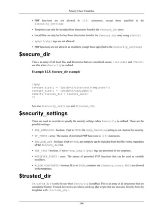 Smarty Class Variables


    • PHP functions are not allowed in {if} statements, except those specified in the
      $security_settings

    • Templates can only be included from directories listed in the $secure_dir array

    • Local files can only be fetched from directories listed in the $secure_dir array using {fetch}

    • {php}{/php} tags are not allowed

    • PHP functions are not allowed as modifiers, except those specified in the $security_settings


$secure_dir
    This is an array of all local files and directories that are considered secure. {include} and {fetch}
    use this when $security is enabled.

    Example 12.5. $secure_dir example


    <?php
    $secure_dirs[] = '/path/to/site/root/templates/';
    $secure_dirs[] = '/path/to/includes/';
    $smarty->secure_dir = $secure_dirs;
    ?>


    See also $security_settings and $trusted_dir.


$security_settings
    These are used to override or specify the security settings when $security is enabled. These are the
    possible settings:

    • PHP_HANDLING - boolean. If set to TRUE, the $php_handling setting is not checked for security.

    • IF_FUNCS - array. The names of permitted PHP functions in {if} statements.

    • INCLUDE_ANY - boolean. If set to TRUE, any template can be included from the file system, regardless
      of the $secure_dir list.

    • PHP_TAGS - boolean. If set to TRUE, {php}{/php} tags are permitted in the templates.

    • MODIFIER_FUNCS - array. The names of permitted PHP functions that can be used as variable
      modifiers.

    • ALLOW_CONSTANTS - boolean. If set to TRUE, constants via {$smarty.const.FOO} are allowed
      in the templates.


$trusted_dir
    $trusted_dir is only for use when $security is enabled. This is an array of all directories that are
    considered trusted. Trusted directories are where you keep php scripts that are executed directly from the
    templates with {include_php}.




                                                 146
 