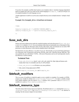 Smarty Class Variables


    If you have for example a prefilter that localizes your templates (that is: translates language dependend
    parts) at compile time, then you could use the current language as $compile_id and you will get a set
    of compiled templates for each language you use.

    Another application would be to use the same compile directory across multiple domains / multiple virtual
    hosts.

    Example 12.6. $compile_id in a virtual host enviroment


    <?php

    $smarty->compile_id = $_SERVER['SERVER_NAME'];
    $smarty->compile_dir = '/path/to/shared_compile_dir';

    ?>




$use_sub_dirs
    Smarty will create subdirectories under the compiled templates and cache directories if $use_sub_dirs
    is set to TRUE, default is FALSE. In an environment where there are potentially tens of thousands of files
    created, this may help the filesystem speed. On the other hand, some environments do not allow PHP
    processes to create directories, so this must be disabled which is the default.

    Sub directories are more efficient, so use them if you can. Theoretically you get much better perfomance
    on a filesystem with 10 directories each having 100 files, than with 1 directory having 1000 files. This
    was certainly the case with Solaris 7 (UFS)... with newer filesystems such as ext3 and especially reiserfs,
    the difference is almost nothing.

         Technical Note
         • $use_sub_dirs=true doesn't work with safe_mode=On [http://php.net/features.safe-
           mode], that's why it's switchable and why it's off by default.

         • $use_sub_dirs=true on Windows can cause problems.

         • Safe_mode is being deprecated in PHP6.

    See also $compile_id, $cache_dir, and $compile_dir.

$default_modifiers
    This is an array of modifiers to implicitly apply to every variable in a template. For example, to HTML-
    escape every variable by default, use array('escape:"htmlall"'). To make a variable exempt
    from default modifiers, pass the special smarty modifier with a parameter value of nodefaults
    modifier to it, such as {$var|smarty:nodefaults}.

$default_resource_type
    This tells smarty what resource type to use implicitly. The default value is file, meaning that $smarty-
    >display('index.tpl') and $smarty->display('file:index.tpl') are identical in
    meaning. See the resource chapter for more details.




                                                 148
 