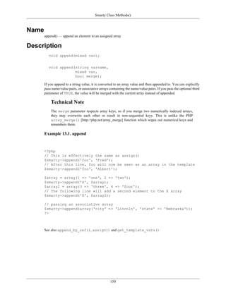 Smarty Class Methods()



Name
       append() — append an element to an assigned array

Description
          void append(mixed var);


          void append(string varname,
                      mixed var,
                      bool merge);

       If you append to a string value, it is converted to an array value and then appended to. You can explicitly
       pass name/value pairs, or associative arrays containing the name/value pairs. If you pass the optional third
       parameter of TRUE, the value will be merged with the current array instead of appended.

           Technical Note
           The merge parameter respects array keys, so if you merge two numerically indexed arrays,
           they may overwrite each other or result in non-sequential keys. This is unlike the PHP
           array_merge() [http://php.net/array_merge] function which wipes out numerical keys and
           renumbers them.

       Example 13.1. append


       <?php
       // This is effectively the same as assign()
       $smarty->append('foo', 'Fred');
       // After this line, foo will now be seen as an array in the template
       $smarty->append('foo', 'Albert');

       $array = array(1 => 'one', 2 => 'two');
       $smarty->append('X', $array);
       $array2 = array(3 => 'three', 4 => 'four');
       // The following line will add a second element to the X array
       $smarty->append('X', $array2);

       // passing an associative array
       $smarty->append(array('city' => 'Lincoln', 'state' => 'Nebraska'));
       ?>



       See also append_by_ref(), assign() and get_template_vars()




                                                    150
 