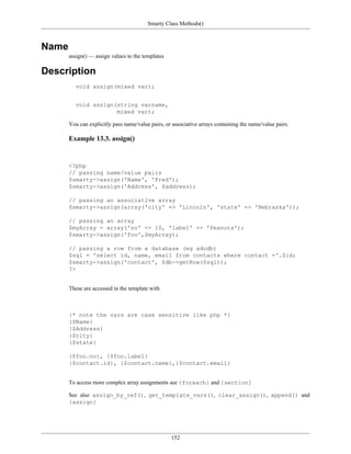 Smarty Class Methods()



Name
       assign() — assign values to the templates

Description
          void assign(mixed var);


          void assign(string varname,
                      mixed var);

       You can explicitly pass name/value pairs, or associative arrays containing the name/value pairs.

       Example 13.3. assign()


       <?php
       // passing name/value pairs
       $smarty->assign('Name', 'Fred');
       $smarty->assign('Address', $address);

       // passing an associative array
       $smarty->assign(array('city' => 'Lincoln', 'state' => 'Nebraska'));

       // passing an array
       $myArray = array('no' => 10, 'label' => 'Peanuts');
       $smarty->assign('foo',$myArray);

       // passing a row from a database (eg adodb)
       $sql = 'select id, name, email from contacts where contact ='.$id;
       $smarty->assign('contact', $db->getRow($sql));
       ?>


       These are accessed in the template with



       {* note the vars are case sensitive like php *}
       {$Name}
       {$Address}
       {$city}
       {$state}

       {$foo.no}, {$foo.label}
       {$contact.id}, {$contact.name},{$contact.email}


       To access more complex array assignments see {foreach} and {section}

       See also assign_by_ref(), get_template_vars(), clear_assign(), append() and
       {assign}




                                                   152
 