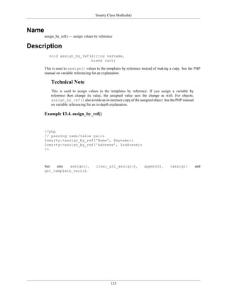 Smarty Class Methods()



Name
       assign_by_ref() — assign values by reference

Description
         void assign_by_ref(string varname,
                            mixed var);

       This is used to assign() values to the templates by reference instead of making a copy. See the PHP
       manual on variable referencing for an explanation.

           Technical Note
           This is used to assign values to the templates by reference. If you assign a variable by
           reference then change its value, the assigned value sees the change as well. For objects,
           assign_by_ref() also avoids an in-memory copy of the assigned object. See the PHP manual
           on variable referencing for an in-depth explanation.

       Example 13.4. assign_by_ref()


       <?php
       // passing name/value pairs
       $smarty->assign_by_ref('Name', $myname);
       $smarty->assign_by_ref('Address', $address);
       ?>



       See   also  assign(),            clear_all_assign(),           append(),       {assign}         and
       get_template_vars().




                                                 153
 