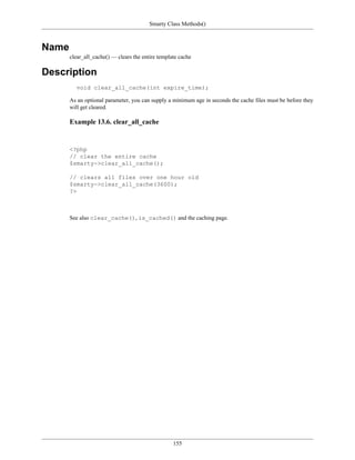 Smarty Class Methods()



Name
       clear_all_cache() — clears the entire template cache

Description
         void clear_all_cache(int expire_time);

       As an optional parameter, you can supply a minimum age in seconds the cache files must be before they
       will get cleared.

       Example 13.6. clear_all_cache


       <?php
       // clear the entire cache
       $smarty->clear_all_cache();

       // clears all files over one hour old
       $smarty->clear_all_cache(3600);
       ?>



       See also clear_cache(), is_cached() and the caching page.




                                                   155
 