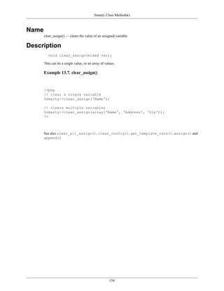 Smarty Class Methods()



Name
       clear_assign() — clears the value of an assigned variable

Description
          void clear_assign(mixed var);

       This can be a single value, or an array of values.

       Example 13.7. clear_assign()


       <?php
       // clear a single variable
       $smarty->clear_assign('Name');

       // clears multiple variables
       $smarty->clear_assign(array('Name', 'Address', 'Zip'));
       ?>



       See also clear_all_assign(), clear_config(), get_template_vars(), assign() and
       append()




                                                     156
 