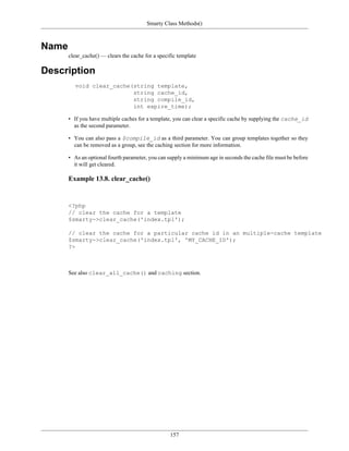 Smarty Class Methods()



Name
       clear_cache() — clears the cache for a specific template

Description
          void clear_cache(string template,
                           string cache_id,
                           string compile_id,
                           int expire_time);

       • If you have multiple caches for a template, you can clear a specific cache by supplying the cache_id
         as the second parameter.

       • You can also pass a $compile_id as a third parameter. You can group templates together so they
         can be removed as a group, see the caching section for more information.

       • As an optional fourth parameter, you can supply a minimum age in seconds the cache file must be before
         it will get cleared.

       Example 13.8. clear_cache()


       <?php
       // clear the cache for a template
       $smarty->clear_cache('index.tpl');

       // clear the cache for a particular cache id in an multiple-cache template
       $smarty->clear_cache('index.tpl', 'MY_CACHE_ID');
       ?>



       See also clear_all_cache() and caching section.




                                                   157
 