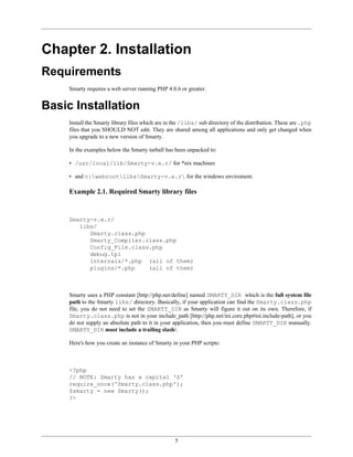 Chapter 2. Installation
Requirements
     Smarty requires a web server running PHP 4.0.6 or greater.


Basic Installation
     Install the Smarty library files which are in the /libs/ sub directory of the distribution. These are .php
     files that you SHOULD NOT edit. They are shared among all applications and only get changed when
     you upgrade to a new version of Smarty.

     In the examples below the Smarty tarball has been unpacked to:

     • /usr/local/lib/Smarty-v.e.r/ for *nix machines

     • and c:webrootlibsSmarty-v.e.r for the windows enviroment.

     Example 2.1. Required Smarty library files


     Smarty-v.e.r/
        libs/
           Smarty.class.php
           Smarty_Compiler.class.php
           Config_File.class.php
           debug.tpl
           internals/*.php (all of them)
           plugins/*.php    (all of them)



     Smarty uses a PHP constant [http://php.net/define] named SMARTY_DIR which is the full system file
     path to the Smarty libs/ directory. Basically, if your application can find the Smarty.class.php
     file, you do not need to set the SMARTY_DIR as Smarty will figure it out on its own. Therefore, if
     Smarty.class.php is not in your include_path [http://php.net/ini.core.php#ini.include-path], or you
     do not supply an absolute path to it in your application, then you must define SMARTY_DIR manually.
     SMARTY_DIR must include a trailing slash/.

     Here's how you create an instance of Smarty in your PHP scripts:



     <?php
     // NOTE: Smarty has a capital 'S'
     require_once('Smarty.class.php');
     $smarty = new Smarty();
     ?>




                                                   5
 