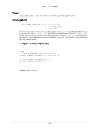 Smarty Class Methods()



Name
       clear_compiled_tpl() — clears the compiled version of the specified template resource

Description
          void clear_compiled_tpl(string tpl_file,
                                  string compile_id,
                                  int exp_time);

       This clears the compiled version of the specified template resource, or all compiled template files if one is
       not specified. If you pass a $compile_id only the compiled template for this specific $compile_id is
       cleared. If you pass an exp_time, then only compiled templates older than exp_time seconds are cleared,
       by default all compiled templates are cleared regardless of their age. This function is for advanced use
       only, not normally needed.

       Example 13.9. clear_compiled_tpl()


       <?php
       // clear a specific template resource
       $smarty->clear_compiled_tpl('index.tpl');

       // clear entire compile directory
       $smarty->clear_compiled_tpl();
       ?>



       See also clear_cache().




                                                     158
 