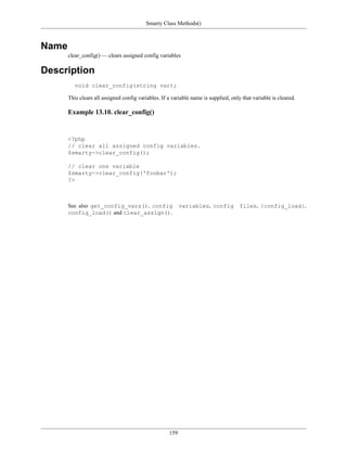 Smarty Class Methods()



Name
       clear_config() — clears assigned config variables

Description
          void clear_config(string var);

       This clears all assigned config variables. If a variable name is supplied, only that variable is cleared.

       Example 13.10. clear_config()


       <?php
       // clear all assigned config variables.
       $smarty->clear_config();

       // clear one variable
       $smarty->clear_config('foobar');
       ?>



       See also get_config_vars(), config                  variables, config          files, {config_load},
       config_load() and clear_assign().




                                                     159
 