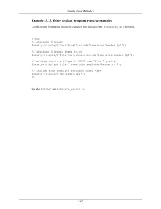 Smarty Class Methods()


Example 13.13. Other display() template resource examples
Use the syntax for template resources to display files outside of the $template_dir directory.



<?php
// absolute filepath
$smarty->display('/usr/local/include/templates/header.tpl');

// absolute filepath (same thing)
$smarty->display('file:/usr/local/include/templates/header.tpl');

// windows absolute filepath (MUST use "file:" prefix)
$smarty->display('file:C:/www/pub/templates/header.tpl');

// include from template resource named "db"
$smarty->display('db:header.tpl');
?>



See also fetch() and template_exists().




                                          162
 