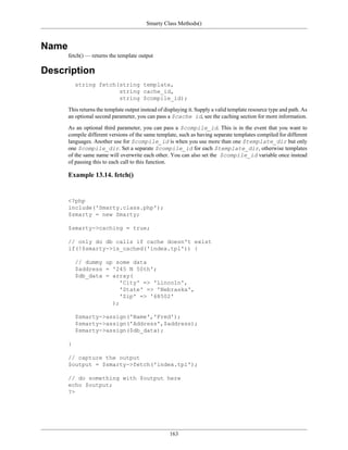 Smarty Class Methods()



Name
       fetch() — returns the template output

Description
           string fetch(string template,
                        string cache_id,
                        string $compile_id);

       This returns the template output instead of displaying it. Supply a valid template resource type and path. As
       an optional second parameter, you can pass a $cache id, see the caching section for more information.

       As an optional third parameter, you can pass a $compile_id. This is in the event that you want to
       compile different versions of the same template, such as having separate templates compiled for different
       languages. Another use for $compile_id is when you use more than one $template_dir but only
       one $compile_dir. Set a separate $compile_id for each $template_dir, otherwise templates
       of the same name will overwrite each other. You can also set the $compile_id variable once instead
       of passing this to each call to this function.

       Example 13.14. fetch()


       <?php
       include('Smarty.class.php');
       $smarty = new Smarty;

       $smarty->caching = true;

       // only do db calls if cache doesn't exist
       if(!$smarty->is_cached('index.tpl')) {

           // dummy up some data
           $address = '245 N 50th';
           $db_data = array(
                         'City' => 'Lincoln',
                         'State' => 'Nebraska',
                         'Zip' => '68502'
                      );

           $smarty->assign('Name','Fred');
           $smarty->assign('Address',$address);
           $smarty->assign($db_data);

       }

       // capture the output
       $output = $smarty->fetch('index.tpl');

       // do something with $output here
       echo $output;
       ?>




                                                     163
 