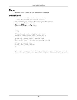 Smarty Class Methods()



Name
       get_config_vars() — returns the given loaded config variable value

Description
          array get_config_vars(string varname);

       If no parameter is given, an array of all loaded config variables is returned.

       Example 13.16. get_config_vars()


       <?php

       // get loaded config template var #foo#
       $myVar = $smarty->get_config_vars('foo');

       // get all loaded config template vars
       $all_config_vars = $smarty->get_config_vars();

       // take a look at them
       print_r($all_config_vars);
       ?>



       See also clear_config(), {config_load}, config_load() and get_template_vars().




                                                     165
 