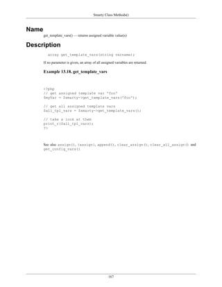 Smarty Class Methods()



Name
       get_template_vars() — returns assigned variable value(s)

Description
          array get_template_vars(string varname);

       If no parameter is given, an array of all assigned variables are returned.

       Example 13.18. get_template_vars


       <?php
       // get assigned template var 'foo'
       $myVar = $smarty->get_template_vars('foo');

       // get all assigned template vars
       $all_tpl_vars = $smarty->get_template_vars();

       // take a look at them
       print_r($all_tpl_vars);
       ?>



       See also assign(), {assign}, append(), clear_assign(), clear_all_assign() and
       get_config_vars()




                                                     167
 