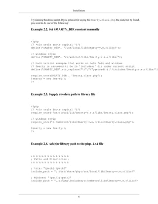 Installation


Try running the above script. If you get an error saying the Smarty.class.php file could not be found,
you need to do one of the following:

Example 2.2. Set SMARTY_DIR constant manually


<?php
// *nix style (note capital 'S')
define('SMARTY_DIR', '/usr/local/lib/Smarty-v.e.r/libs/');

// windows style
define('SMARTY_DIR', 'c:/webroot/libs/Smarty-v.e.r/libs/');

// hack version example that works on both *nix and windows
// Smarty is assumend to be in 'includes/' dir under current script
define('SMARTY_DIR',str_replace("","/",getcwd()).'/includes/Smarty-v.e.r/libs/');

require_once(SMARTY_DIR . 'Smarty.class.php');
$smarty = new Smarty();
?>



Example 2.3. Supply absolute path to library file


<?php
// *nix style (note capital 'S')
require_once('/usr/local/lib/Smarty-v.e.r/libs/Smarty.class.php');

// windows style
require_once('c:/webroot/libs/Smarty-v.e.r/libs/Smarty.class.php');

$smarty = new Smarty();
?>



Example 2.4. Add the library path to the php.ini file


;;;;;;;;;;;;;;;;;;;;;;;;;
; Paths and Directories ;
;;;;;;;;;;;;;;;;;;;;;;;;;

; *nix: "/path1:/path2"
include_path = ".:/usr/share/php:/usr/local/lib/Smarty-v.e.r/libs/"

; Windows: "path1;path2"
include_path = ".;c:phpincludes;c:webrootlibsSmarty-v.e.rlibs"




                                            6
 