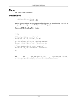 Smarty Class Methods()



Name
       load_filter() — load a filter plugin

Description
          void load_filter(string type,
                           string name);

       The first argument specifies the type of the filter to load and can be one of the following: pre, post or
       output. The second argument specifies the name of the filter plugin.

       Example 13.21. Loading filter plugins


       <?php

       // load prefilter named 'trim'
       $smarty->load_filter('pre', 'trim');

       // load another prefilter named 'datefooter'
       $smarty->load_filter('pre', 'datefooter');

       // load output filter named 'compress'
       $smarty->load_filter('output', 'compress');

       ?>



       See       also      register_prefilter(),            register_postfilter(),
       register_outputfilter(), $autoload_filters and advanced features.




                                                   170
 